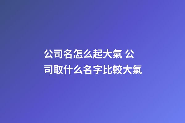 公司名怎么起大氣 公司取什么名字比較大氣-第1張-公司起名-玄機(jī)派